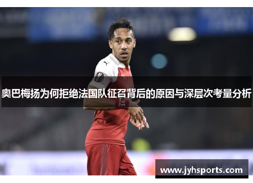 奥巴梅扬为何拒绝法国队征召背后的原因与深层次考量分析