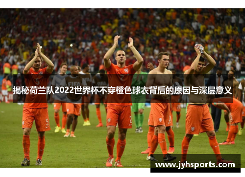 揭秘荷兰队2022世界杯不穿橙色球衣背后的原因与深层意义